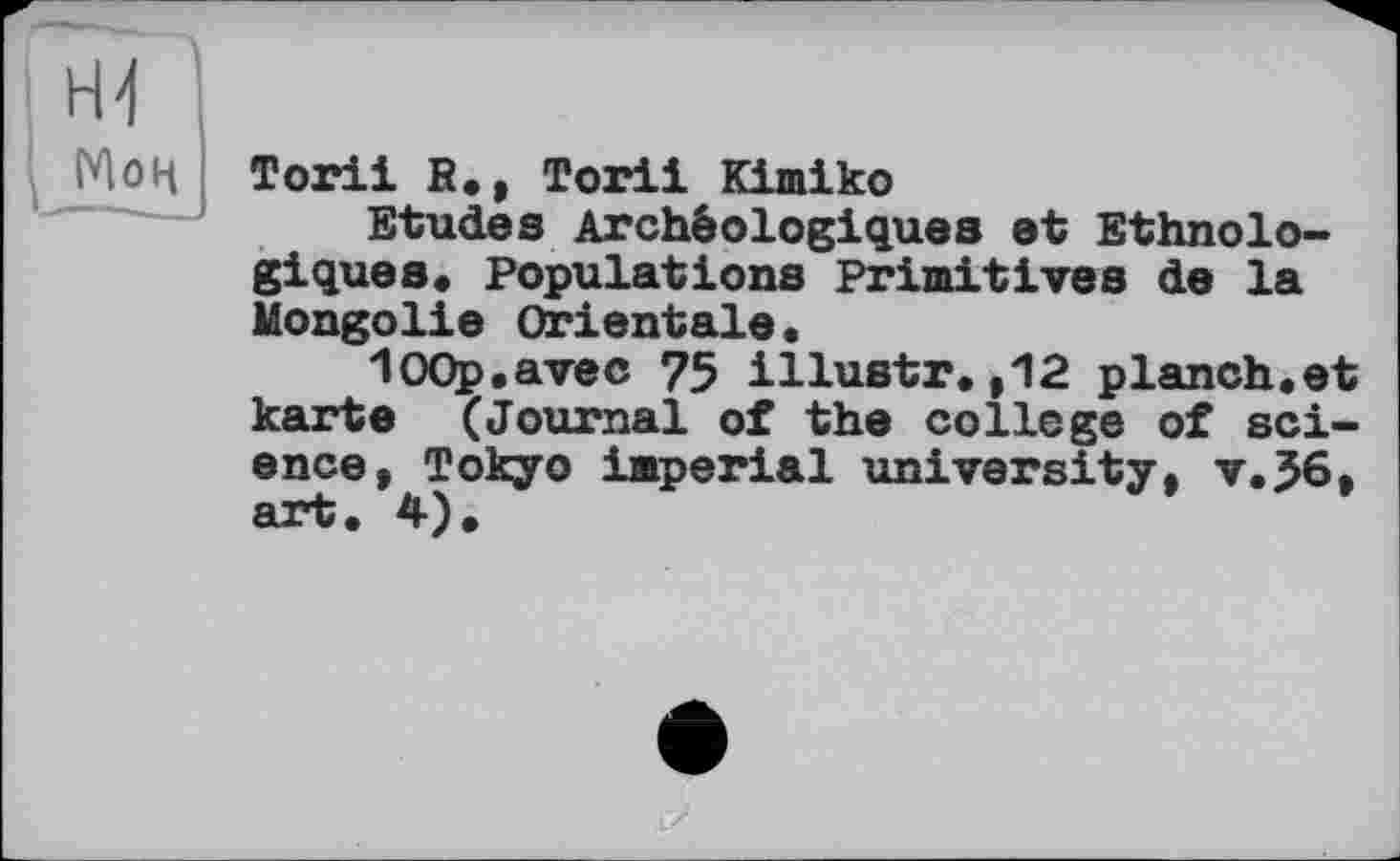 ﻿Мон
Тоriі R., Torii Kimiko
Etudes Archéologiques et Ethnologiques« Populations Primitives de la Mongolie Orientale.
lOOp.avec 75 illustr.,12 planch.et karte (Journal of the college of science, Tokyo imperial university, v.J6, art. 4).